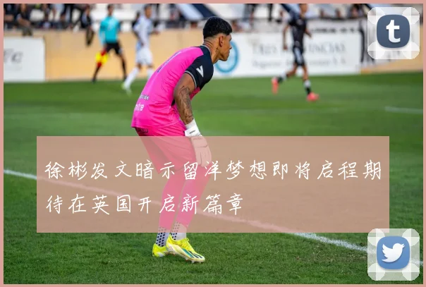 徐彬发文暗示留洋梦想即将启程期待在英国开启新篇章