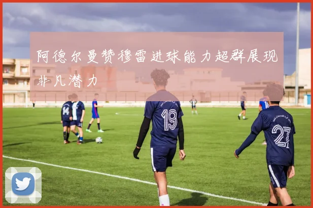 阿德尔曼赞穆雷进球能力超群展现非凡潜力