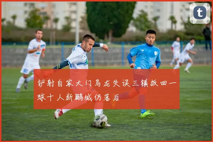 铲射自家大门乌龙失误三镇扳回一球十人新鹏城仍落后