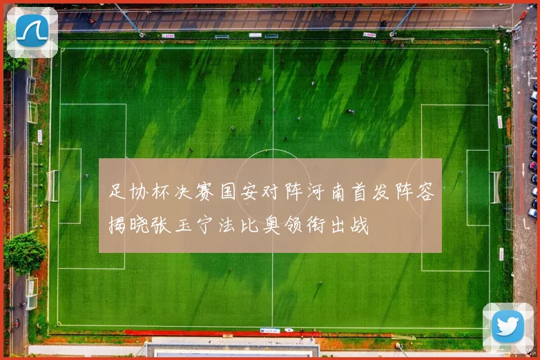 足协杯决赛国安对阵河南首发阵容揭晓张玉宁法比奥领衔出战