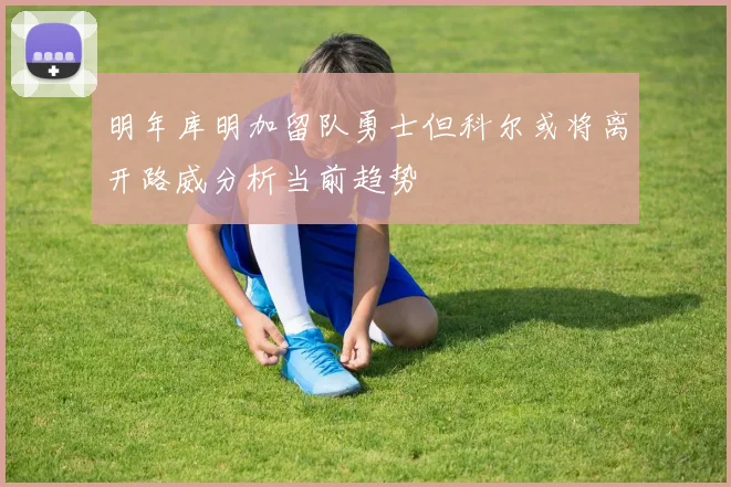 明年库明加留队勇士但科尔或将离开路威分析当前趋势