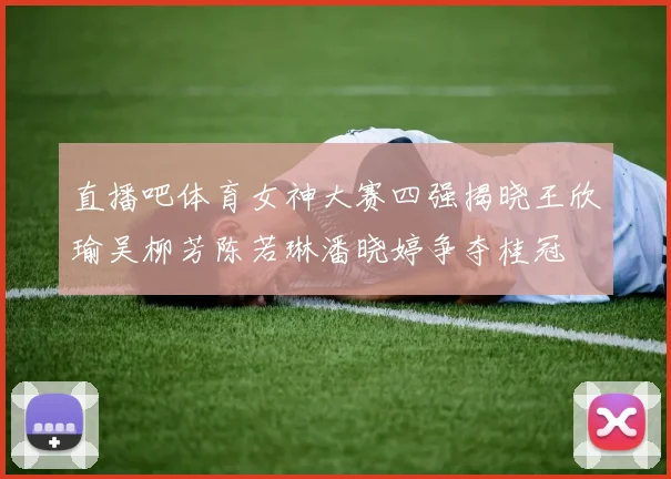 直播吧体育女神大赛四强揭晓王欣瑜吴柳芳陈若琳潘晓婷争夺桂冠