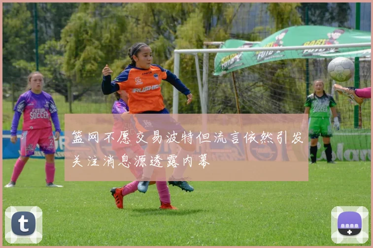 篮网不愿交易波特但流言依然引发关注消息源透露内幕