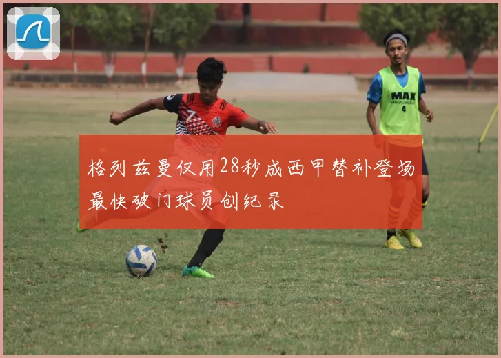 格列兹曼仅用28秒成西甲替补登场最快破门球员创纪录