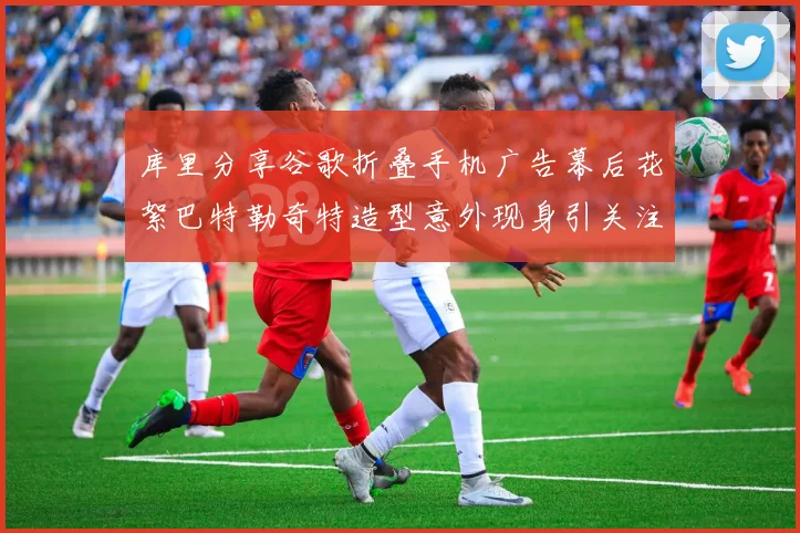 库里分享谷歌折叠手机广告幕后花絮巴特勒奇特造型意外现身引关注