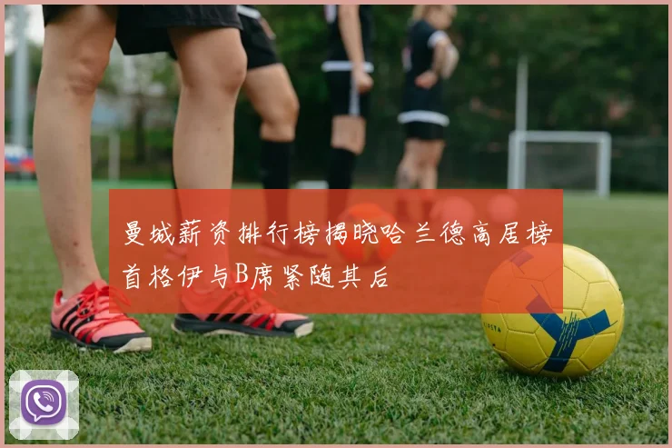 曼城薪资排行榜揭晓哈兰德高居榜首格伊与B席紧随其后