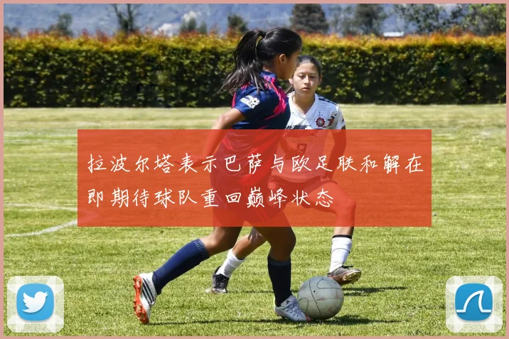 拉波尔塔表示巴萨与欧足联和解在即期待球队重回巅峰状态