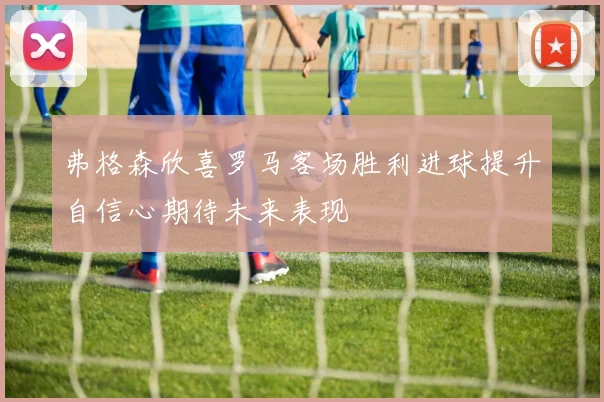 弗格森欣喜罗马客场胜利进球提升自信心期待未来表现