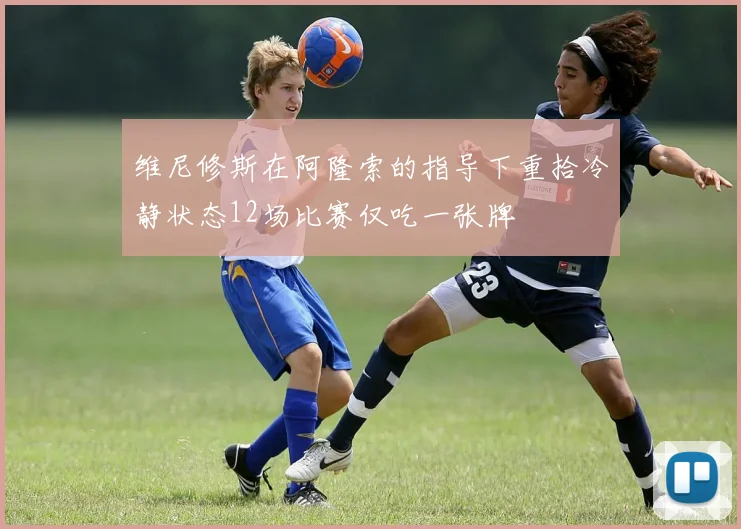 维尼修斯在阿隆索的指导下重拾冷静状态12场比赛仅吃一张牌