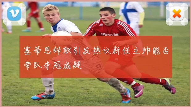 塞蒂恩辞职引发热议新任主帅能否带队夺冠成疑