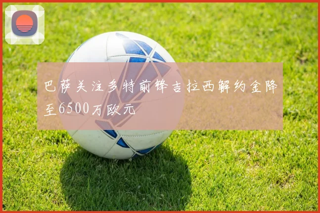 巴萨关注多特前锋吉拉西解约金降至6500万欧元