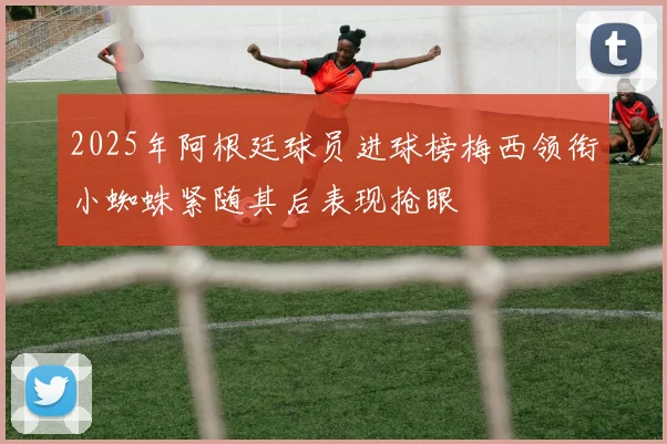 2025年阿根廷球员进球榜梅西领衔小蜘蛛紧随其后表现抢眼