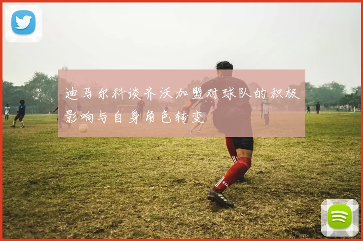 迪马尔科谈齐沃加盟对球队的积极影响与自身角色转变