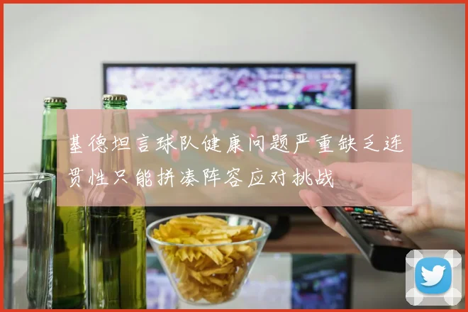 基德坦言球队健康问题严重缺乏连贯性只能拼凑阵容应对挑战