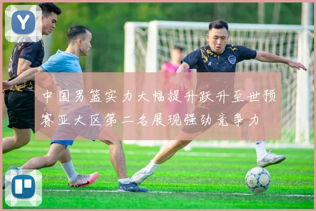 中国男篮实力大幅提升跃升至世预赛亚大区第二名展现强劲竞争力