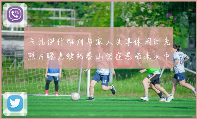 卡扎伊什维利与家人共享休闲时光照片曝光续约泰山仍在悬而未决中