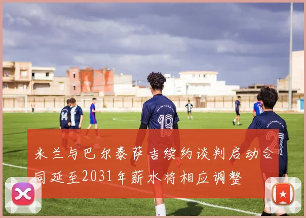 米兰与巴尔泰萨吉续约谈判启动合同延至2031年薪水将相应调整