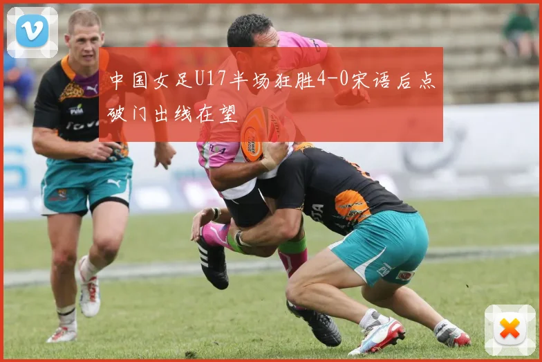 中国女足U17半场狂胜4-0宋语后点破门出线在望