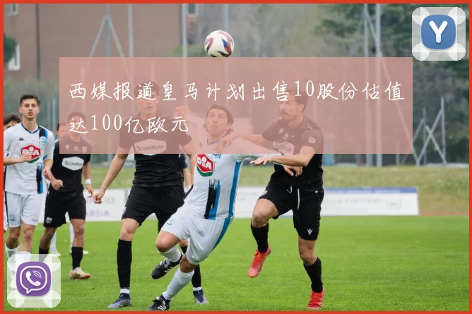 西媒报道皇马计划出售10股份估值达100亿欧元