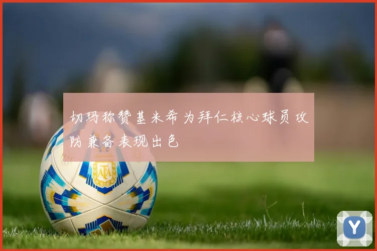 切玛称赞基米希为拜仁核心球员攻防兼备表现出色