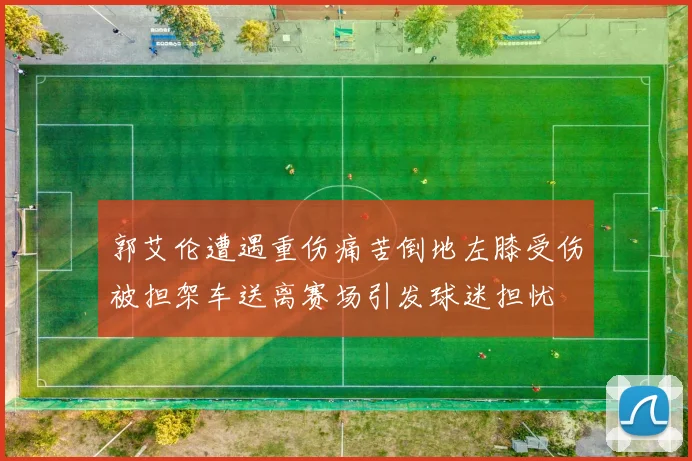 郭艾伦遭遇重伤痛苦倒地左膝受伤被担架车送离赛场引发球迷担忧