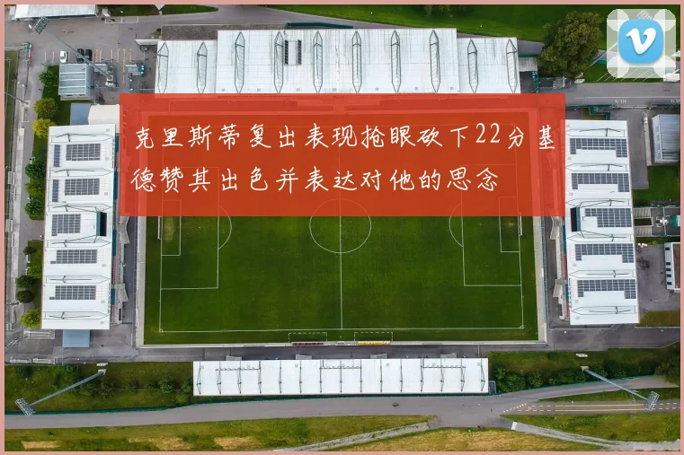 克里斯蒂复出表现抢眼砍下22分基德赞其出色并表达对他的思念
