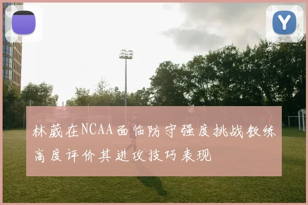 林葳在NCAA面临防守强度挑战教练高度评价其进攻技巧表现