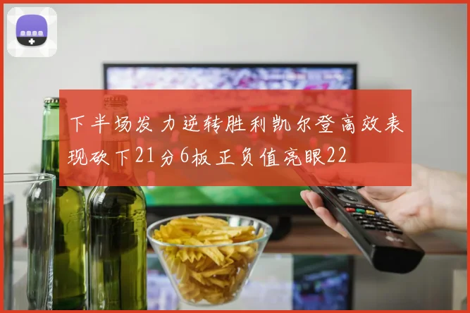 下半场发力逆转胜利凯尔登高效表现砍下21分6板正负值亮眼22
