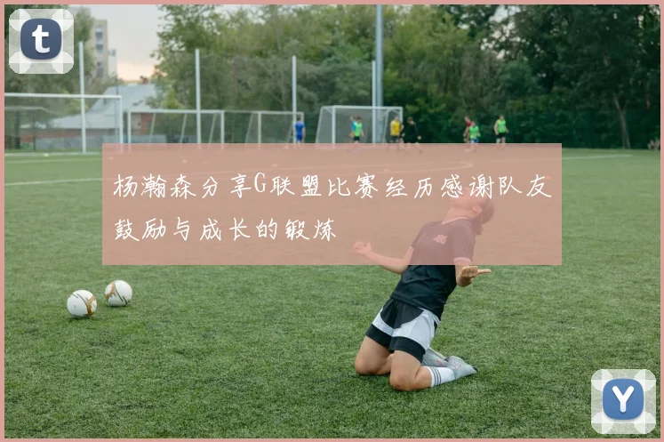 杨瀚森分享G联盟比赛经历感谢队友鼓励与成长的锻炼