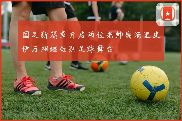 国足新篇章开启两位老帅离场里皮伊万相继告别足球舞台