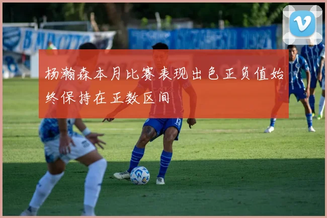杨瀚森本月比赛表现出色正负值始终保持在正数区间