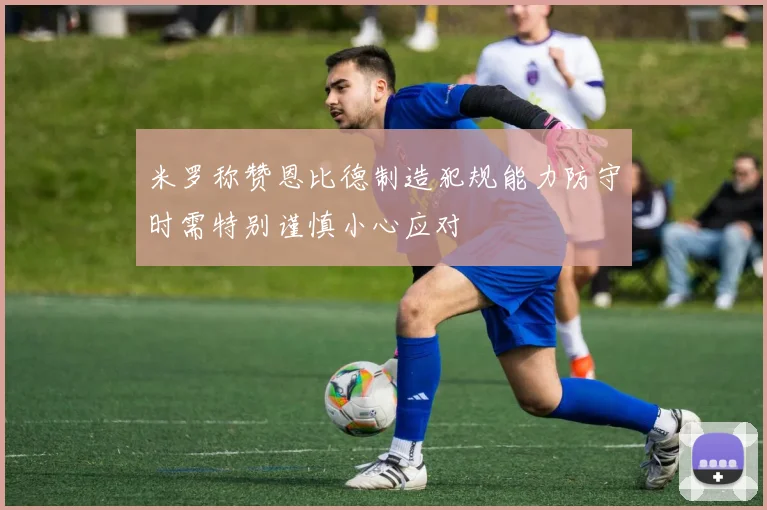 米罗称赞恩比德制造犯规能力防守时需特别谨慎小心应对