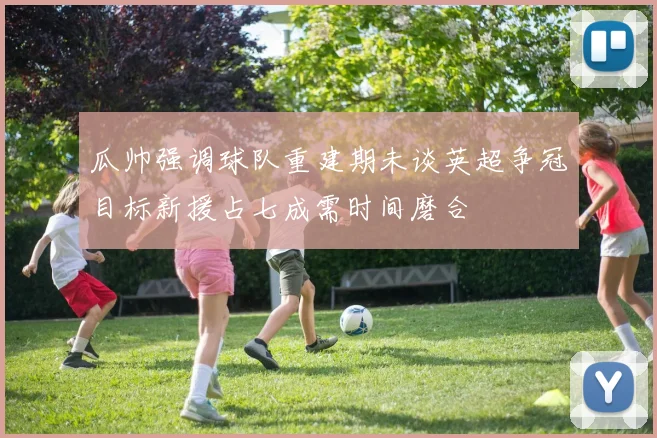 瓜帅强调球队重建期未谈英超争冠目标新援占七成需时间磨合