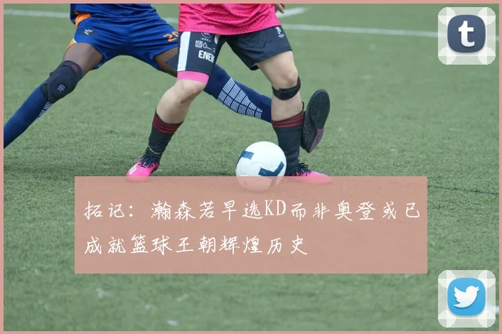 拓记：瀚森若早选KD而非奥登或已成就篮球王朝辉煌历史