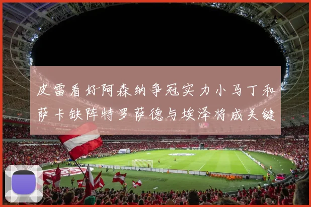 皮雷看好阿森纳争冠实力小马丁和萨卡缺阵特罗萨德与埃泽将成关键