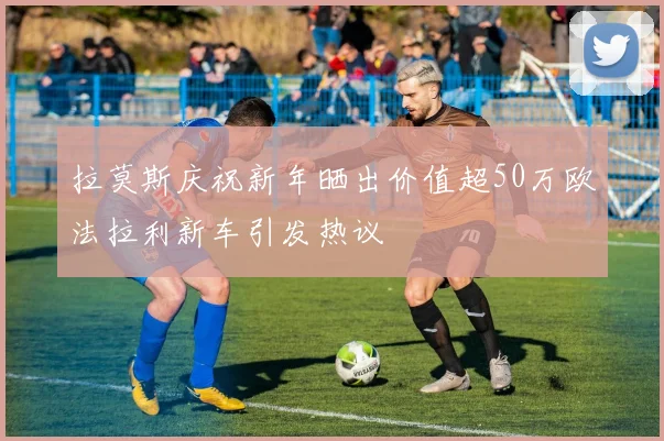 拉莫斯庆祝新年晒出价值超50万欧法拉利新车引发热议