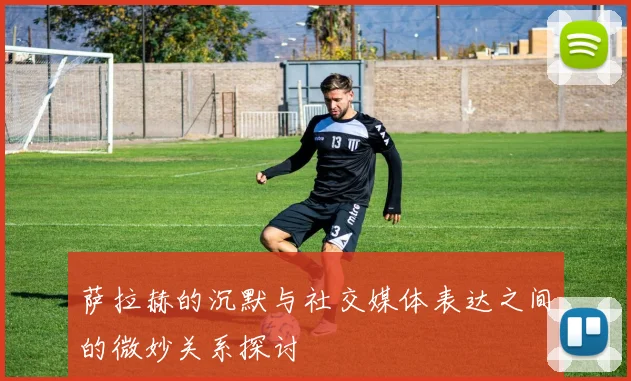 萨拉赫的沉默与社交媒体表达之间的微妙关系探讨