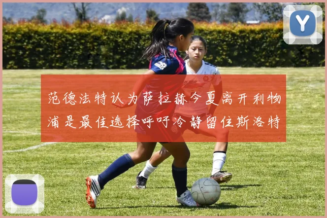 范德法特认为萨拉赫今夏离开利物浦是最佳选择呼吁冷静留住斯洛特