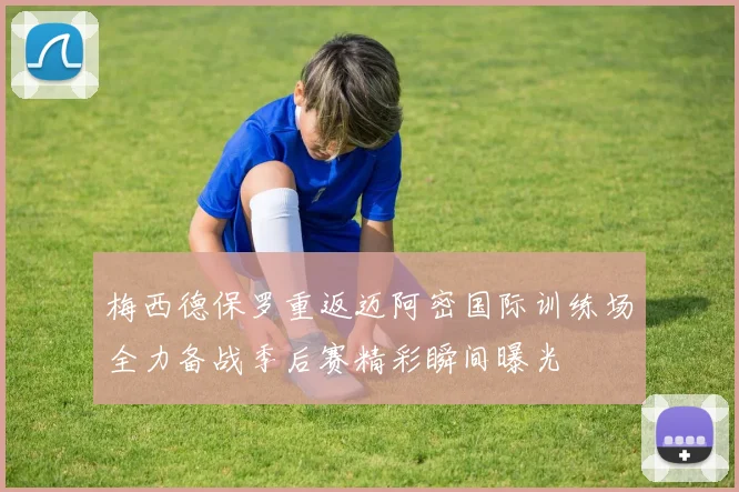 梅西德保罗重返迈阿密国际训练场全力备战季后赛精彩瞬间曝光