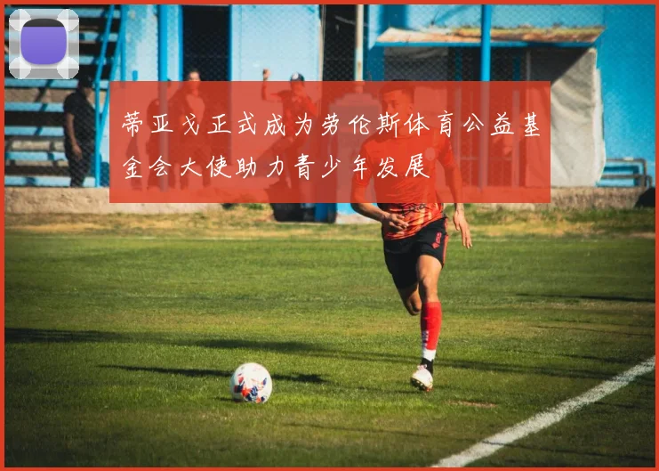 蒂亚戈正式成为劳伦斯体育公益基金会大使助力青少年发展