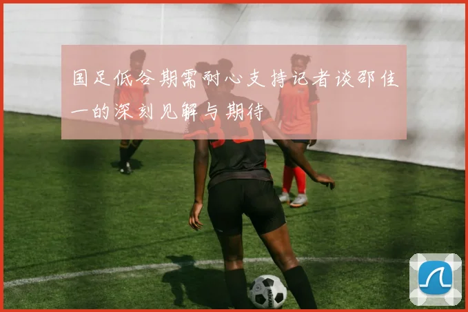国足低谷期需耐心支持记者谈邵佳一的深刻见解与期待