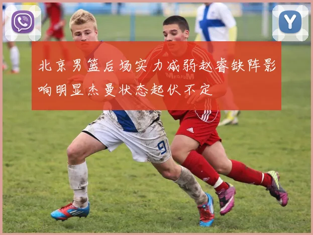北京男篮后场实力减弱赵睿缺阵影响明显杰曼状态起伏不定
