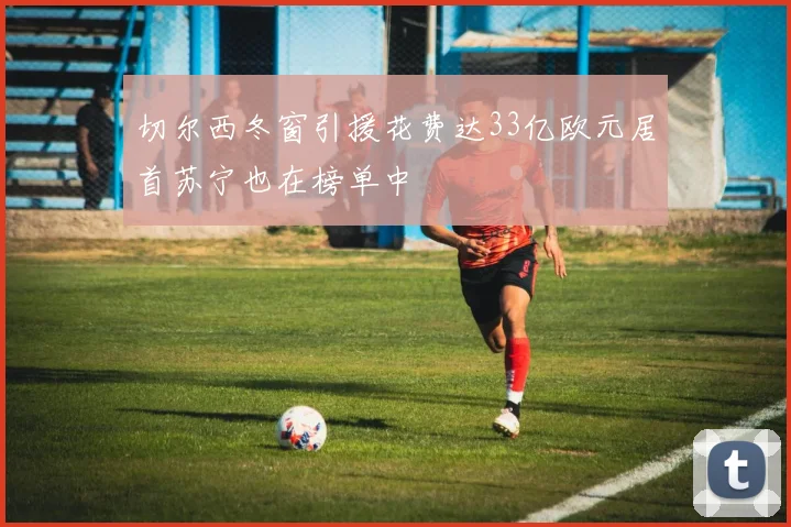 切尔西冬窗引援花费达33亿欧元居首苏宁也在榜单中
