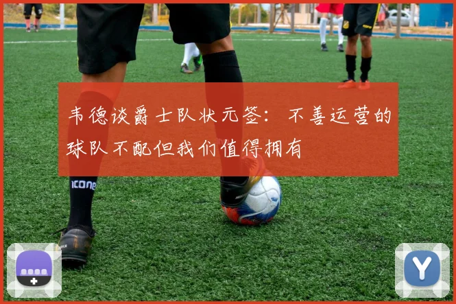 韦德谈爵士队状元签：不善运营的球队不配但我们值得拥有