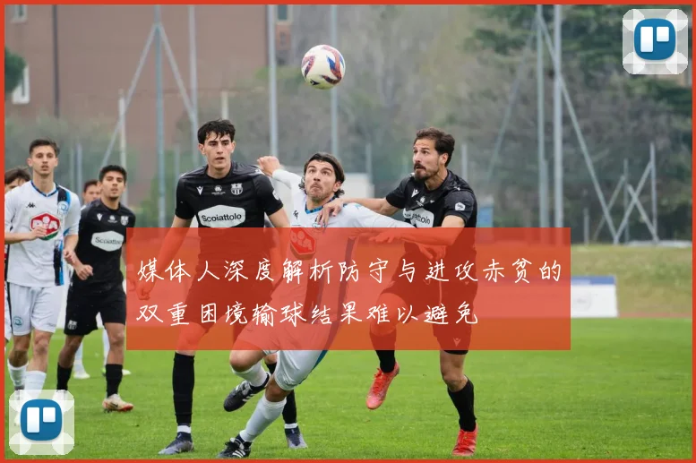 媒体人深度解析防守与进攻赤贫的双重困境输球结果难以避免